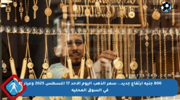 800 جنيه ارتفاع جديد.. سعر الذهب اليوم الأحد 17 أغسطس 2025 وعيار 21 في السوق المحلية